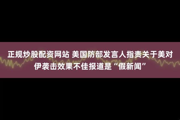 正规炒股配资网站 美国防部发言人指责关于美对伊袭击效果不佳报道是“假新闻”