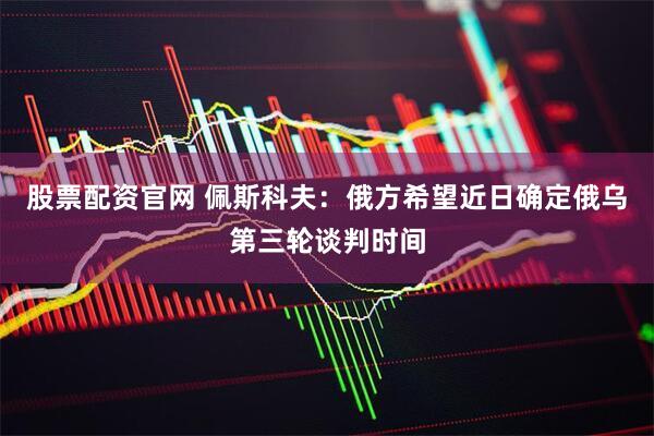股票配资官网 佩斯科夫：俄方希望近日确定俄乌第三轮谈判时间