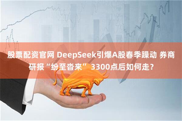 股票配资官网 DeepSeek引爆A股春季躁动 券商研报“纷至沓来” 3300点后如何走？