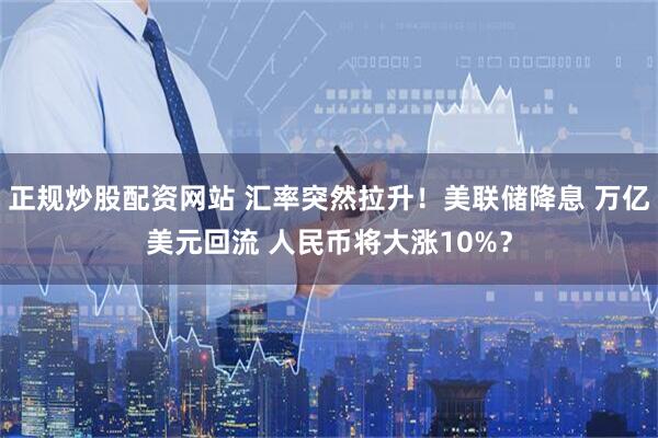 正规炒股配资网站 汇率突然拉升！美联储降息 万亿美元回流 人民币将大涨10%？