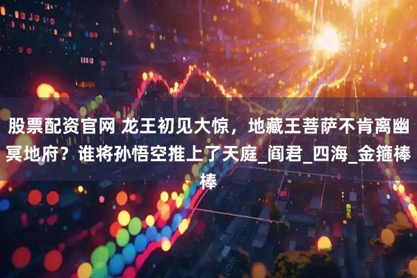 股票配资官网 龙王初见大惊，地藏王菩萨不肯离幽冥地府？谁将孙悟空推上了天庭_阎君_四海_金箍棒