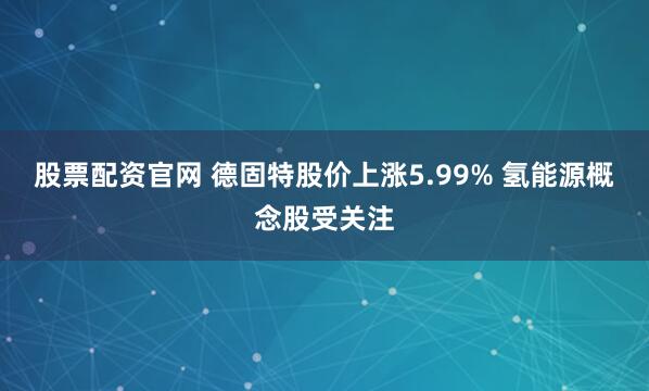 股票配资官网 德固特股价上涨5.99% 氢能源概念股受关注