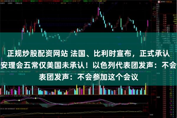 正规炒股配资网站 法国、比利时宣布，正式承认巴勒斯坦国！安理会五常仅美国未承认！以色列代表团发声：不会参加这个会议