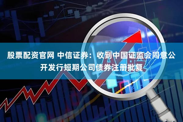 股票配资官网 中信证券：收到中国证监会同意公开发行短期公司债券注册批复