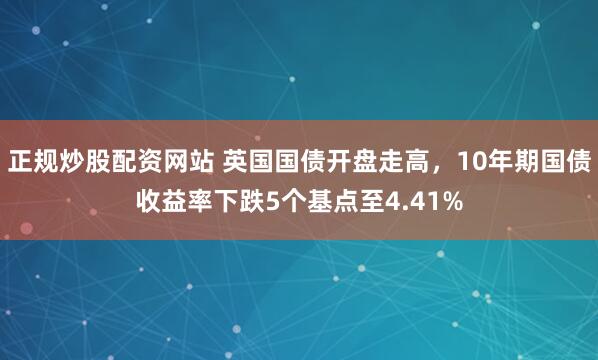 正规炒股配资网站 英国国债开盘走高，10年期国债收益率下跌5个基点至4.41%