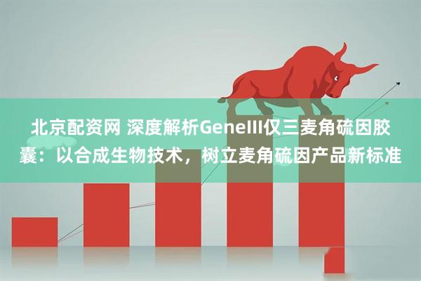 北京配资网 深度解析GeneIII仅三麦角硫因胶囊：以合成生物技术，树立麦角硫因产品新标准